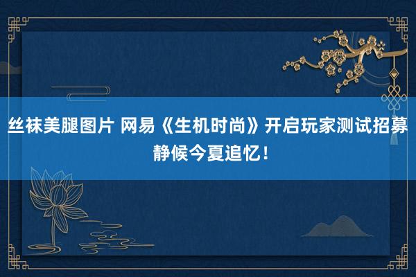 丝袜美腿图片 网易《生机时尚》开启玩家测试招募 静候今夏追忆！