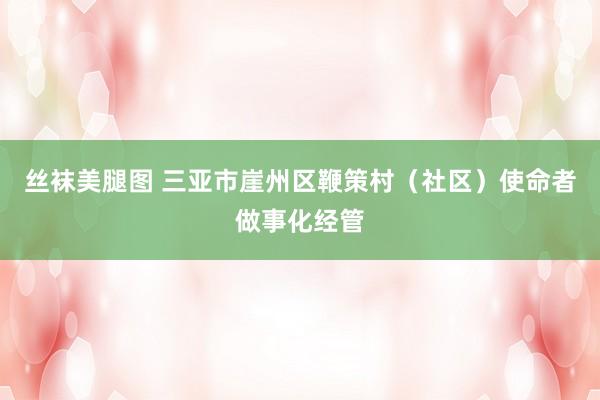 丝袜美腿图 三亚市崖州区鞭策村（社区）使命者做事化经管