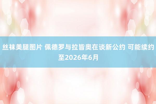丝袜美腿图片 佩德罗与拉皆奥在谈新公约 可能续约至2026年6月