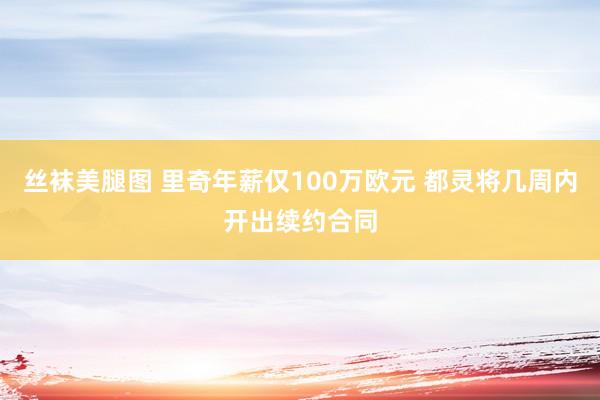 丝袜美腿图 里奇年薪仅100万欧元 都灵将几周内开出续约合同