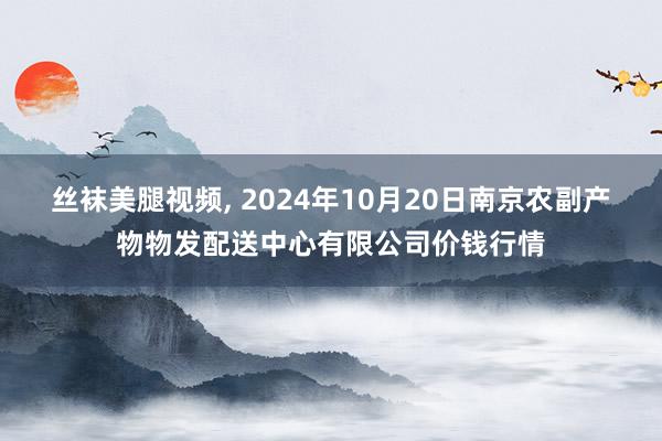 丝袜美腿视频, 2024年10月20日南京农副产物物发配送中心有限公司价钱行情
