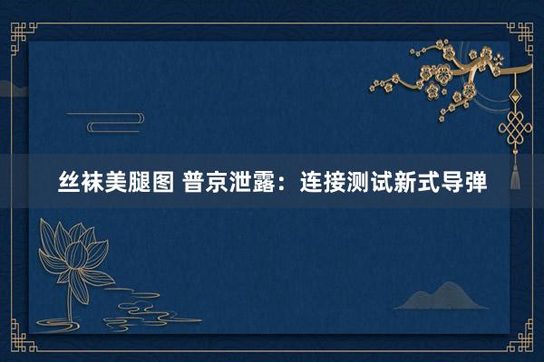 丝袜美腿图 普京泄露：连接测试新式导弹