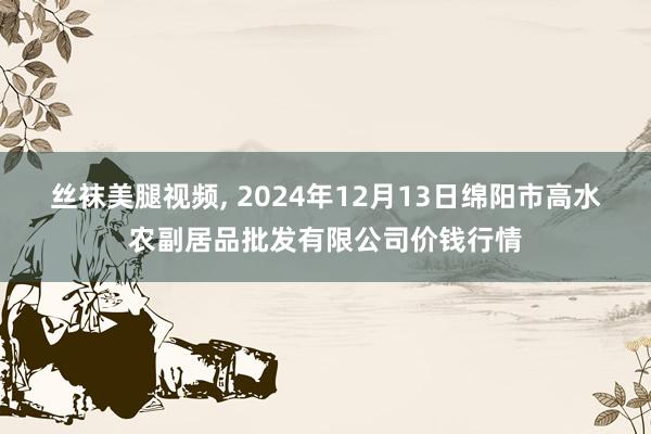 丝袜美腿视频, 2024年12月13日绵阳市高水农副居品批发有限公司价钱行情