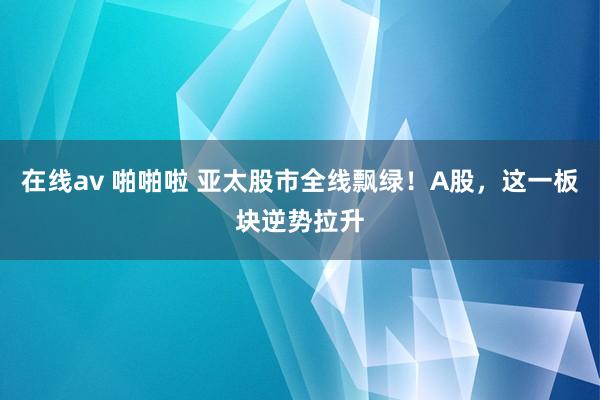 在线av 啪啪啦 亚太股市全线飘绿！A股，这一板块逆势拉升