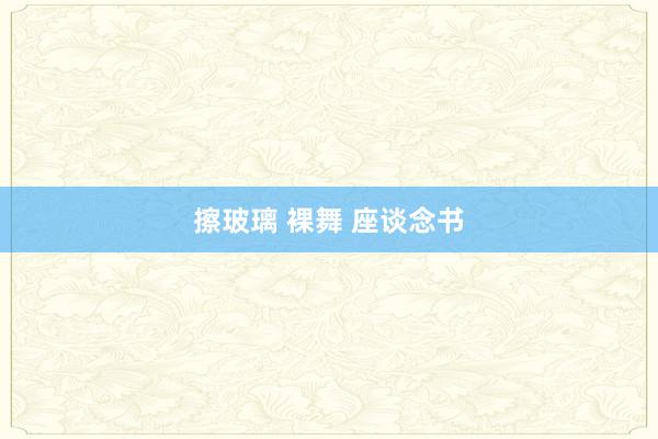 擦玻璃 裸舞 座谈念书