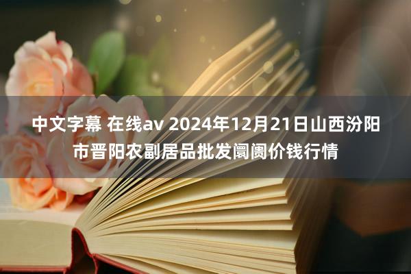 中文字幕 在线av 2024年12月21日山西汾阳市晋阳农副居品批发阛阓价钱行情