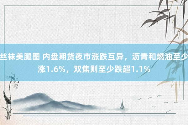 丝袜美腿图 内盘期货夜市涨跌互异，沥青和燃油至少涨1.6%，双焦则至少跌超1.1%