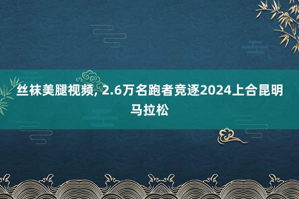 丝袜美腿视频， 2.6万名跑者竞逐2024上合昆明马拉松