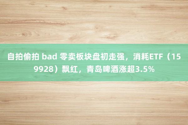 自拍偷拍 bad 零卖板块盘初走强，消耗ETF（159928）飘红，青岛啤酒涨超3.5%
