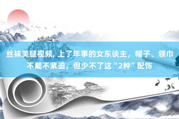 丝袜美腿视频， 上了年事的女东谈主，帽子、领巾不戴不紧迫，但少不了这“2种”配饰