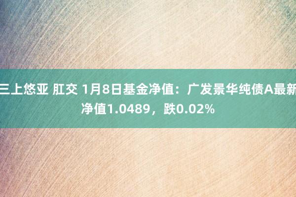 三上悠亚 肛交 1月8日基金净值：广发景华纯债A最新净值1.0489，跌0.02%