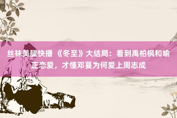 丝袜美腿快播 《冬至》大结局：看到禹柏枫和喻正恋爱，才懂邓蔓为何爱上周志成