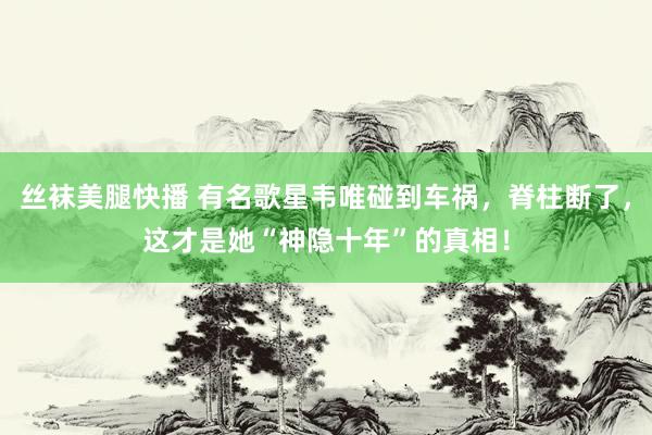 丝袜美腿快播 有名歌星韦唯碰到车祸，脊柱断了，这才是她“神隐十年”的真相！