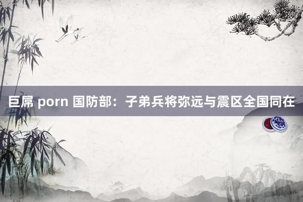 巨屌 porn 国防部：子弟兵将弥远与震区全国同在
