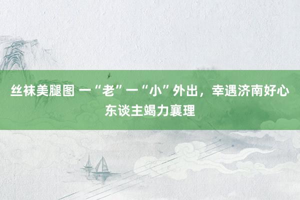 丝袜美腿图 一“老”一“小”外出，幸遇济南好心东谈主竭力襄理