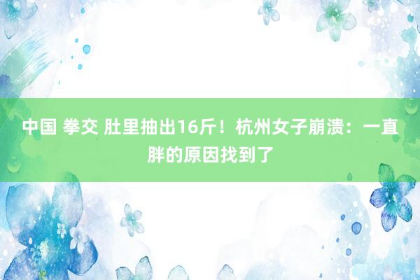 中国 拳交 肚里抽出16斤!杭州女子崩溃:一直胖的原因找到了