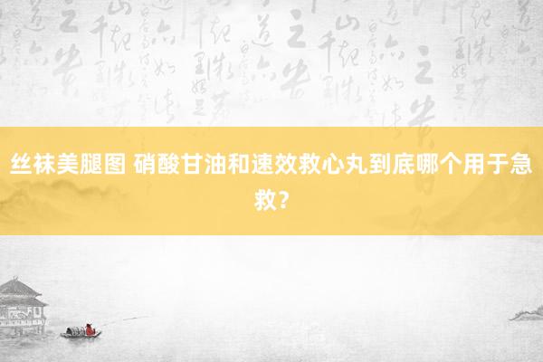 丝袜美腿图 硝酸甘油和速效救心丸到底哪个用于急救？
