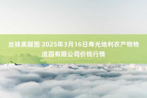 丝袜美腿图 2025年3月16日寿光地利农产物物流园有限公司价钱行情