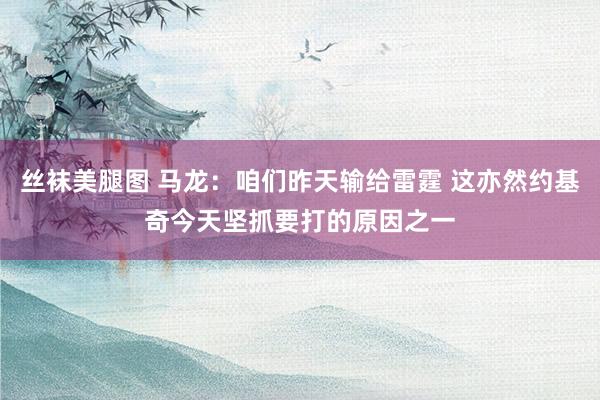 丝袜美腿图 马龙：咱们昨天输给雷霆 这亦然约基奇今天坚抓要打的原因之一