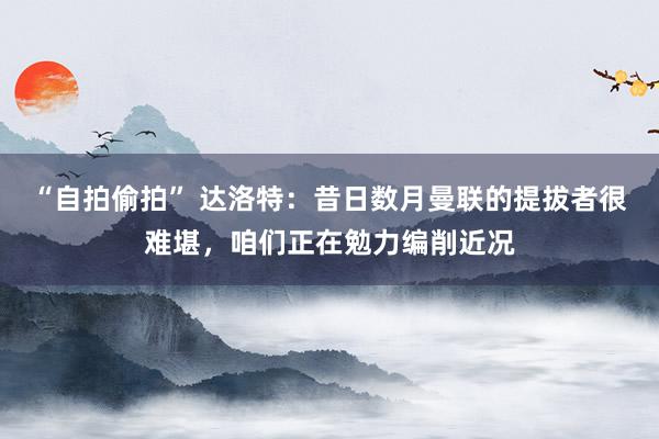 “自拍偷拍” 达洛特：昔日数月曼联的提拔者很难堪，咱们正在勉力编削近况