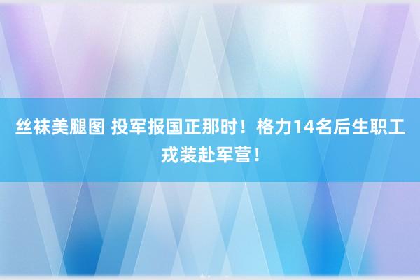 丝袜美腿图 投军报国正那时！格力14名后生职工戎装赴军营！