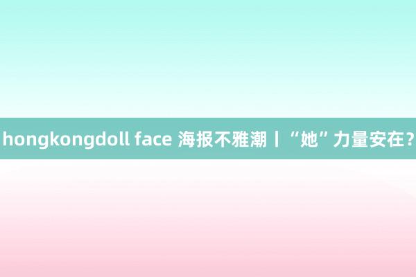 hongkongdoll face 海报不雅潮丨“她”力量安在？