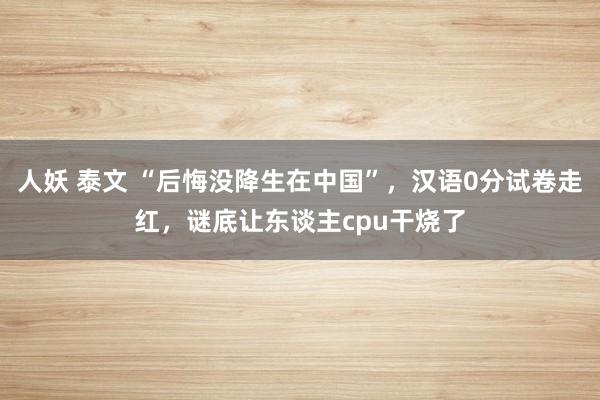 人妖 泰文 “后悔没降生在中国”，汉语0分试卷走红，谜底让东谈主cpu干烧了