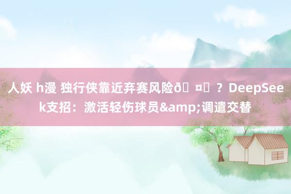 人妖 h漫 独行侠靠近弃赛风险🤔？DeepSeek支招：激活轻伤球员&调遣交替
