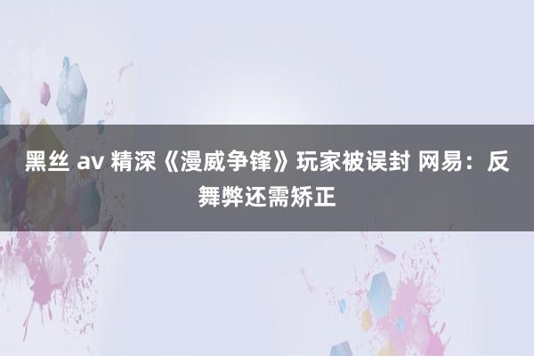 黑丝 av 精深《漫威争锋》玩家被误封 网易：反舞弊还需矫正