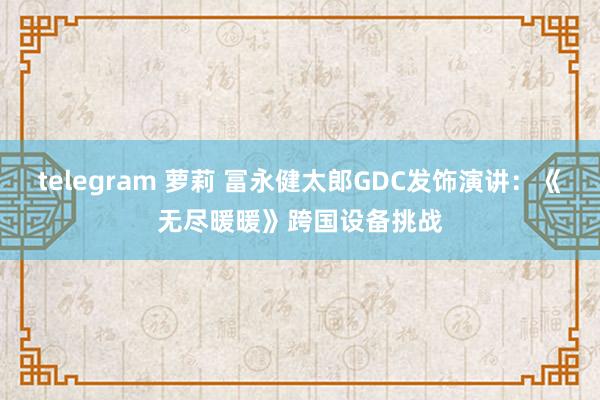 telegram 萝莉 冨永健太郎GDC发饰演讲：《无尽暖暖》跨国设备挑战