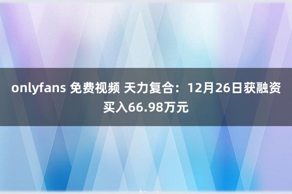 onlyfans 免费视频 天力复合：12月26日获融资买入66.98万元