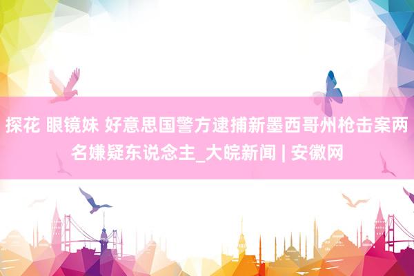 探花 眼镜妹 好意思国警方逮捕新墨西哥州枪击案两名嫌疑东说念主_大皖新闻 | 安徽网