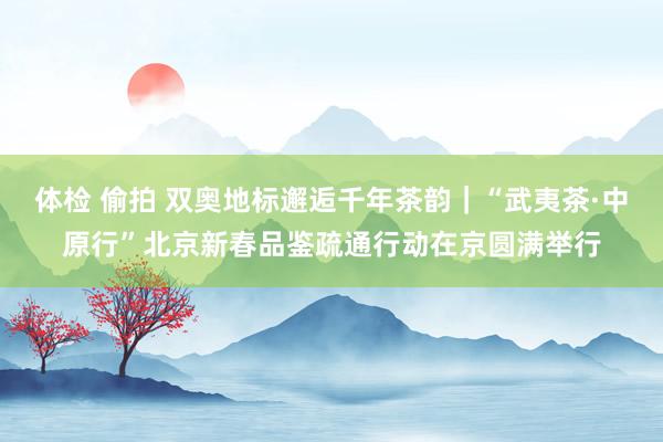 体检 偷拍 双奥地标邂逅千年茶韵｜“武夷茶·中原行”北京新春品鉴疏通行动在京圆满举行