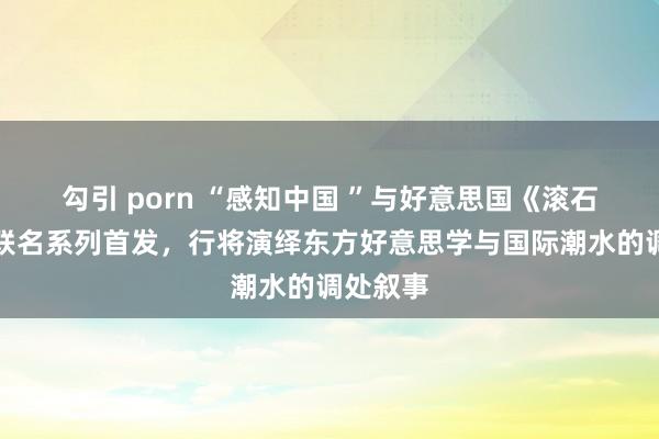 勾引 porn “感知中国 ”与好意思国《滚石》杂志联名系列首发，行将演绎东方好意思学与国际潮水的调处叙事