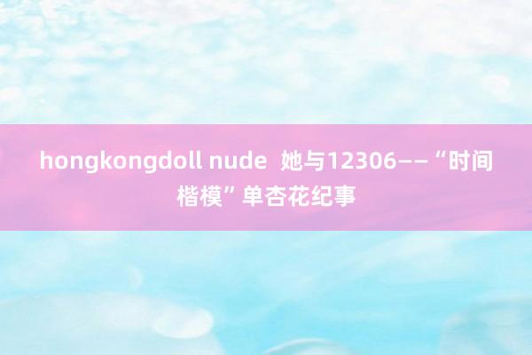 hongkongdoll nude  她与12306——“时间楷模”单杏花纪事