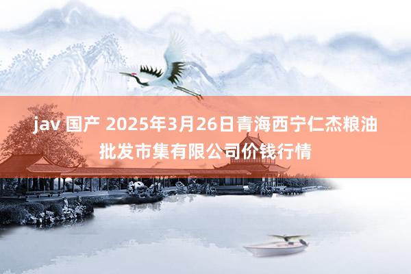 jav 国产 2025年3月26日青海西宁仁杰粮油批发市集有限公司价钱行情