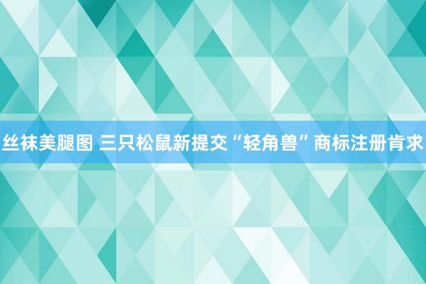 丝袜美腿图 三只松鼠新提交“轻角兽”商标注册肯求