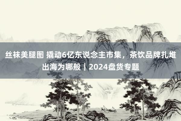 丝袜美腿图 撬动6亿东说念主市集，茶饮品牌扎堆出海为哪般｜2024盘货专题