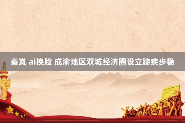 秦岚 ai换脸 成渝地区双城经济圈设立蹄疾步稳