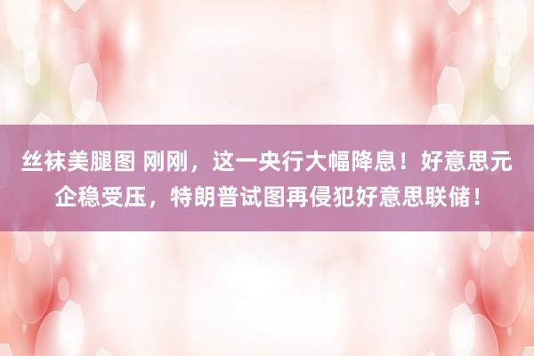 丝袜美腿图 刚刚，这一央行大幅降息！好意思元企稳受压，特朗普试图再侵犯好意思联储！