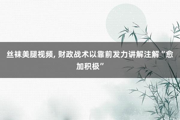 丝袜美腿视频， 财政战术以靠前发力讲解注解“愈加积极”