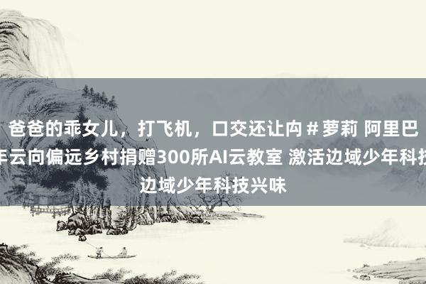 爸爸的乖女儿，打飞机，口交还让禸＃萝莉 阿里巴巴少年云向偏远乡村捐赠300所AI云教室 激活边域少年科技兴味
